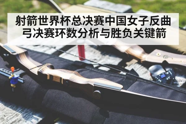 射箭世界杯总决赛中国女子反曲弓决赛环数分析与胜负关键箭