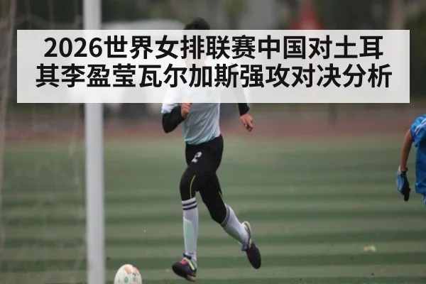 2026世界女排联赛中国对土耳其李盈莹瓦尔加斯强攻对决分析